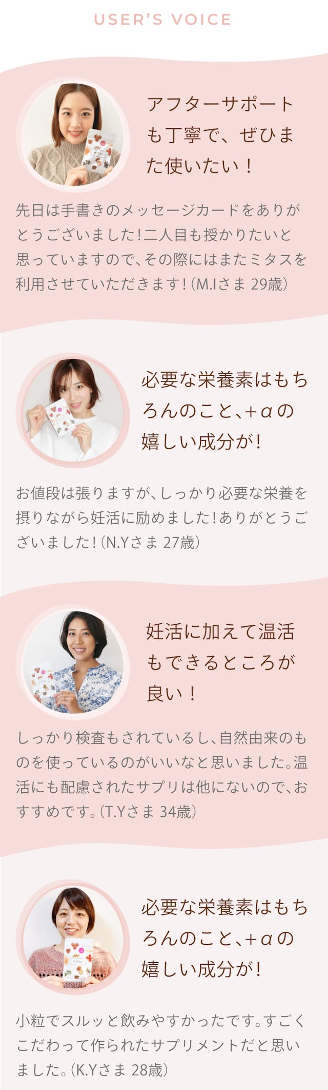 ユーザーの口コミを記載されている。妊活に加えて温活が出来る葉酸サプリ。USER's VOICE。 一人目:M.Iさま29歳。アフターサポートも丁寧で、ぜひまた使いたい!先日は手書きのメッセージカードをありがとうございました!二人目も授かりたいと思っていますので、その際にはまたミタスを利用させていただきます! 二人目:N.Yさま27歳。妊活や妊娠中に必要な栄養素はもちろんのこと、+αの嬉しい成分が!お値段は張りますが、しっかり必要な栄養を摂りながら妊活に励めました!ありがとうございました! 三人目:T.Yさま34歳。妊活に加えて温活もできるところが良い!しっかり検査もされているし、自然由来のものを使っているから安心できました。温活できるサプリは他にないので、おすすめです。 四人目:K.Yさま28歳。粒が小さくツルンとしていて、飲みやすかった!小粒でスルッと飲みやすかったです。すごくこだわって作られたサプリメントだと思いました。 口コミをもっと見る+