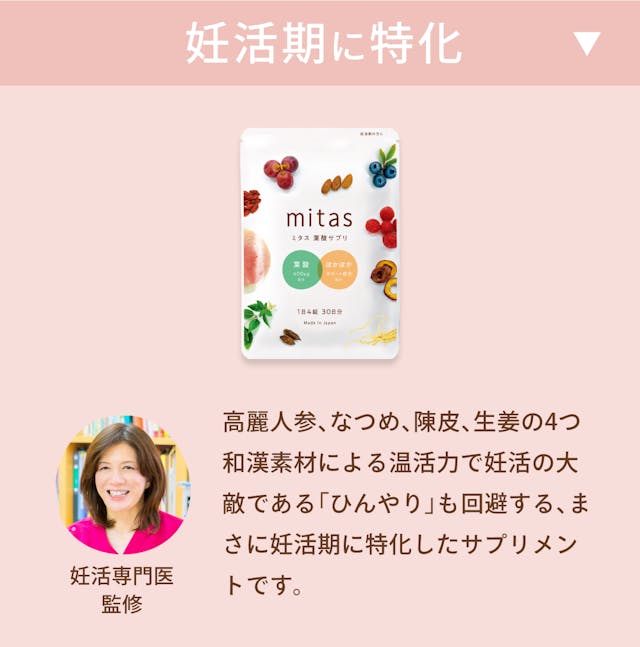 妊活~妊娠初期:葉酸+400㎍、鉄+5mg、からだの冷えが不妊の原因に。 妊娠初期~後期:葉酸+240~400㎍、鉄+15mg、便秘気味になったり風邪薬が飲めなくなったり。mitasは妊活期に特化した葉酸サプリメント。妊活専門医監修で和漢素材による温活力で妊活の大敵である「ひんやり」を回避する、まさに妊活期に特化したサプリメントです。葉酸、鉄、ビタミンB1、ビタミンB2、ビタミンB6、ビタミンB12、ビタミンC、ビタミンD、ビタミンE、カルシウム、マグネシウム、亜鉛 、パントテン酸、ナイアシン、ビオチン、DHA/EPA、乳酸菌、ラクトフェリンなど妊活に必要な栄養素をオールインワン。また、妊活期は温活も非常に大事。温活サポートを考えた高麗人参、ショウガ末、陳皮、クコの実、なつめ、をはじめとする漢方成分も配合。