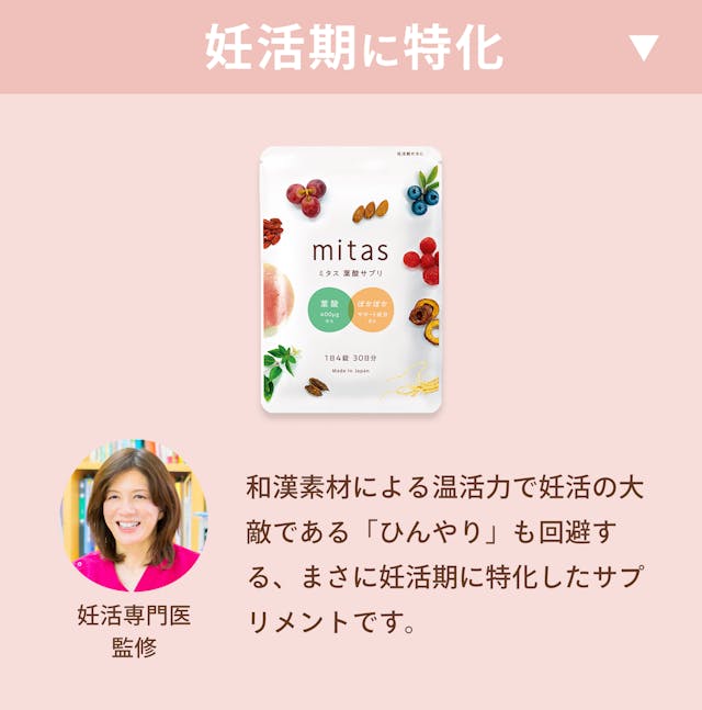 妊活~妊娠初期:葉酸+400㎍、鉄+5mg、からだの冷えが不妊の原因に。 妊娠初期~後期:葉酸+240~400㎍、鉄+15mg、便秘気味になったり風邪薬が飲めなくなったり。mitasは妊活期に特化した葉酸サプリメント。妊活専門医監修で和漢素材による温活力で妊活の大敵である「ひんやり」を回避する、まさに妊活期に特化したサプリメントです。葉酸、鉄、ビタミンB1、ビタミンB2、ビタミンB6、ビタミンB12、ビタミンC、ビタミンD、ビタミンE、カルシウム、マグネシウム、亜鉛 、パントテン酸、ナイアシン、ビオチン、DHA/EPA、乳酸菌、ラクトフェリンなど妊活に必要な栄養素をオールインワン。また、妊活期は温活も非常に大事。温活サポートを考えた高麗人参、ショウガ末、陳皮、クコの実、なつめ、をはじめとする漢方成分も配合。