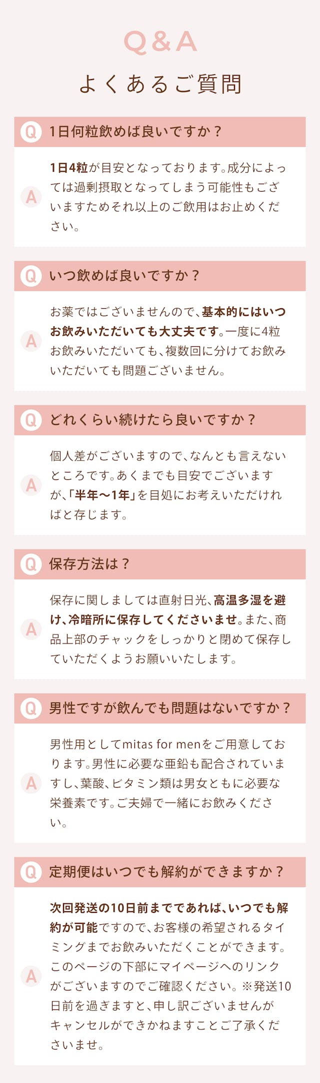 Q&A よくある質問。 Q.1日何粒飲めばいいですか? A.1日4粒が目安となっております。成分によっては過剰摂取となってしまう可能性もございますためそれ以上のご飲用はお止めください。 Q.いつ飲めば良いですか? A.お薬ではございませんので、基本的にはいつお飲みいただいても大丈夫です。一度に4粒お飲みいただいても、複数回に分けてお飲みいただいても問題ございません。 Q.どれくらい続けたらいいですか? A.個人差がございますので、何とも言えないところです。あくまで目安でございますが、「半年~1年」を目途にお考えいただければと存じます。 Q.保存方法は? A.保存に関しましては直射日光、高温多湿を避け、例案所に保存してくださいませ。また商品上部のチャックをしっかりと締めて保存していただくようお願いいたします。 Q.男性ですが飲んでも問題ないですか? A.男性用としてmitas for menをご用意しております。男性に必要な亜鉛も配合されていますし、葉酸、ビタミン類は男女ともに必要な栄養素です。ご夫婦で一緒にお飲みください。 Q.定期便はいつでも解約ができますか? A.次回発送の10日前までであれば、いつでも解約可能ですので、お客様の希望されるタイミングまでお飲みいただくことができます。このページの下部にマイページへのリンクがございますのでご確認ください。※発送10日前を過ぎますと、申し訳ございませんがキャンセルできかねますことご了承くださいませ。