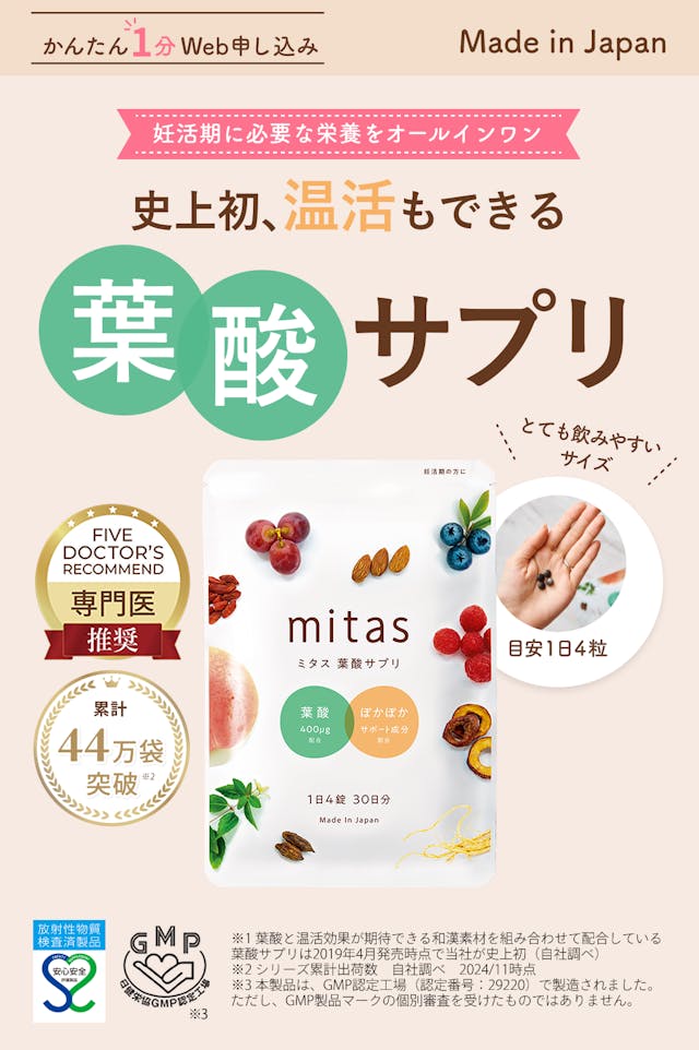 史上初*1、温活もできる妊活専用葉酸サプリmitas (ミタス葉酸サプリ)。妊活期に必要な栄養をオールインワン。Made in Japanで日本製で安心安全。GMP認定工場や安心安全マーク取得済み*3。小粒でとても飲みやすいサイズ。目安1日4粒。Five Doctor’s recommendで専門医推奨。累計44万袋突破*2！かんたん１分Web申し込みができます。注釈：※1：葉酸と温活効果が期待できる和漢素材を組み合わせて配合している葉酸サプリは2019年4月発売時点で当社が史上初（自社調べ）/※2：シリーズ累計出荷数　自社調べ / ※3：本製品は、GMP認定工場（認定番号29220）で製造されました。ただしGMP製品マークの個別審査を受けたものではありません。