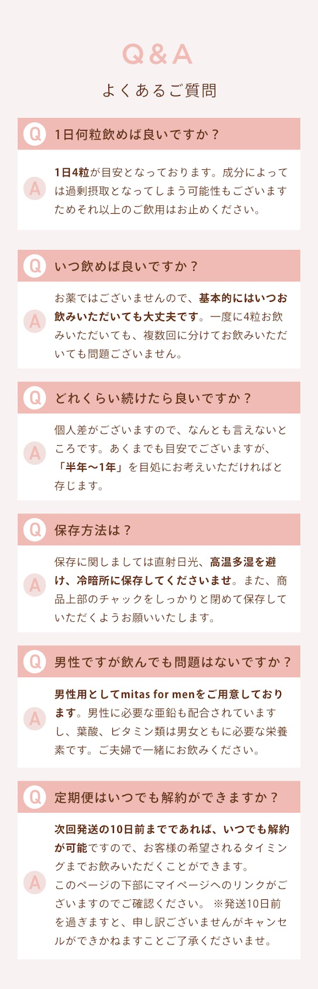 Q&A　よくある質問。 Q.1日何粒飲めばいいですか？ A.1日4粒が目安となっております。成分によっては過剰摂取となってしまう可能性もございますためそれ以上のご飲用はお止めください。 Q.いつ飲めば良いですか？ A.お薬ではございませんので、基本的にはいつお飲みいただいても大丈夫です。一度に4粒お飲みいただいても、複数回に分けてお飲みいただいても問題ございません。 Q.どれくらい続けたらいいですか？ A.個人差がございますので、何とも言えないところです。あくまで目安でございますが、「半年～1年」を目途にお考えいただければと存じます。 Q.保存方法は？ A.保存に関しましては直射日光、高温多湿を避け、例案所に保存してくださいませ。また商品上部のチャックをしっかりと締めて保存していただくようお願いいたします。 Q.男性ですが飲んでも問題ないですか？ A.男性用としてmitas for menをご用意しております。男性に必要な亜鉛も配合されていますし、葉酸、ビタミン類は男女ともに必要な栄養素です。ご夫婦で一緒にお飲みください。 Q.定期便はいつでも解約ができますか？ A.次回発送の10日前までであれば、いつでも解約可能ですので、お客様の希望されるタイミングまでお飲みいただくことができます。このページの下部にマイページへのリンクがございますのでご確認ください。※発送10日前を過ぎますと、申し訳ございませんがキャンセルできかねますことご了承くださいませ。
