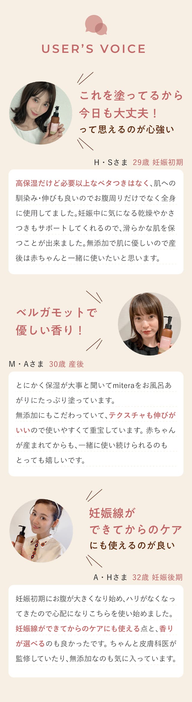 消費者の声。これを塗っているから今日も大丈夫って思えるのが心強い。高保湿だけど必要異常なべたつきはなく、肌への馴染み・伸びもいいのでお腹周りだけではなく全身に使用していました。妊娠中に気になる乾燥やかさつきもサポートしてくれるのですべらかな肌を保ことができました。無添加で肌に優しいので産後は赤ちゃんと一緒に使いたいと思います。やさしい香りでとても癒される。とにかく保湿が大事と聞いてmiteraをお風呂上りにたっぷり塗っています。やさしい香りでとても癒されます。無添加にもこだわっていてテクスチャも伸びがいいので使いやすくて重宝しています。赤ちゃんが生まれてからも一緒に使い続けられるのもとっても嬉しいです。妊娠線ができてからのケアにも使えるのがいい。妊娠初期にお腹が大きくなり始め、はりがなくなってきたので心配になりこちらを使い始めました。妊娠線ができてからのケアにも使える点と、香りが選べるのもよかったです。ちゃんと皮膚科医が監修していたり、無添加なのも気に入っています。