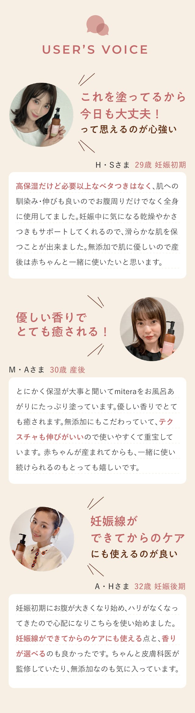 消費者の声。これを塗っているから今日も大丈夫って思えるのが心強い。高保湿だけど必要異常なべたつきはなく、肌への馴染み・伸びもいいのでお腹周りだけではなく全身に使用していました。妊娠中に気になる乾燥やかさつきもサポートしてくれるのですべらかな肌を保ことができました。無添加で肌に優しいので産後は赤ちゃんと一緒に使いたいと思います。やさしい香りでとても癒される。とにかく保湿が大事と聞いてmiteraをお風呂上りにたっぷり塗っています。やさしい香りでとても癒されます。無添加にもこだわっていてテクスチャも伸びがいいので使いやすくて重宝しています。赤ちゃんが生まれてからも一緒に使い続けられるのもとっても嬉しいです。妊娠線ができてからのケアにも使えるのがいい。妊娠初期にお腹が大きくなり始め、はりがなくなってきたので心配になりこちらを使い始めました。妊娠線ができてからのケアにも使える点と、香りが選べるのもよかったです。ちゃんと皮膚科医が監修していたり、無添加なのも気に入っています。