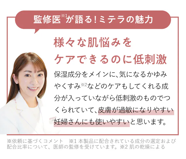 監修医が語るミテラの魅力。様々な肌悩みをケアできるのに低刺激。保湿成分をメインに、気になるかゆみやくすみなどのケアもしてくれる成分が入ってしながら低刺激のままで作られていて、皮膚が過敏になりやすい妊婦さんにも使いやすいと思います。
