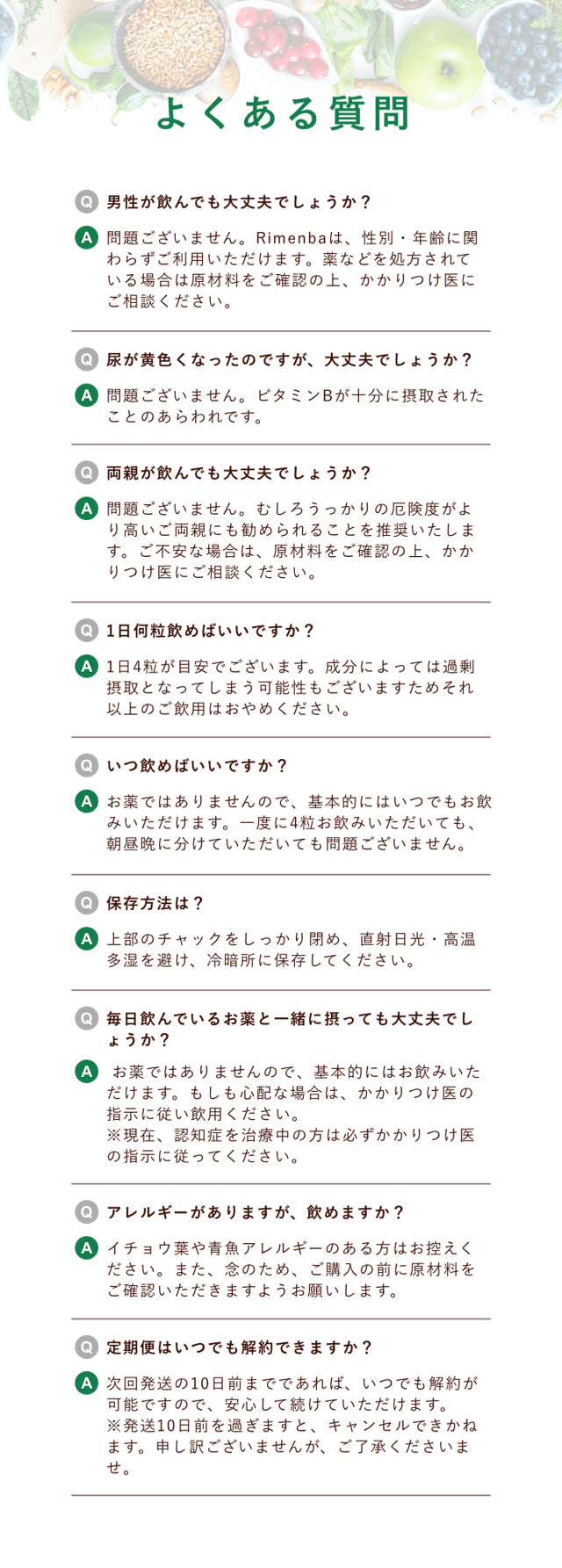 よくある質問。男性が飲んでも大丈夫でしょうか？問題ございません。Rimenba（リメンバ）は、性別・年齢に関わらずご利用いただけます。薬などを処方されている場合は原材料をご確認の上、かかりつけ医にご相談ください。尿が黄色くなったのですが大丈夫でしょうか？問題ございません。むしろうっかりの厄険度がより高いご両親にも勧められることを推奨いたします。ご不安な場合は、原材料をご確認の上、かかりつけ医にご相談ください。1日何粒飲めばいいですか？1日4粒が目安でございます。成分によっては過剰摂取になってしまう可能性もございますためそれ以上のご飲用はおやめください。いつ飲めばいいですか？お薬ではありませんので、基本的にはいつでもお飲みいただけます。一度に4粒お飲みいただいても、朝昼晩に分けていただいても問題ございません。保存方法は？上部のチャックをしっかり閉め、直射日光・高温多湿を避け、冷暗所に保存してください。毎日飲んでいるお薬と一緒に摂っても大丈夫でしょうか？お薬ではありませんので、基本的にはお飲みいただけます。もしも心配な場合は、かかりつけ医の指示に従い飲用ください。現在、認知症を治療中の方は必ずかかりつけ医の指示にしたがってください。アレルギーがありますが、飲めますか？イチョウ葉や青魚アレルギーのある方はお控えください。また、念のため、ご購入の前に原材料をご確認いただきますようお願いします。定期便はいつでも解約できますか？次回発送の10日前までであれば、いつでも解約が可能ですので、安心して続けていただけます。発送10日前を過ぎますと、キャンセルできかねます。申し訳ございませんが、ご了承くださいませ。
