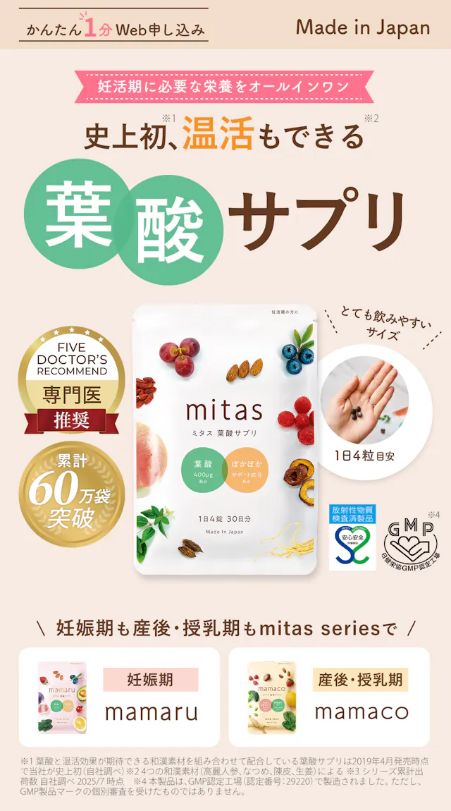 史上初、温活もできる妊活専用葉酸サプリmitas (ミタス葉酸サプリ)。妊活期に必要な栄養をオールインワン。Made in Japanで日本製で安心安全。GMP認定工場や安心安全マーク取得済み。小粒でとても飲みやすいサイズ。目安1日4粒。Five Doctor’s recommendで専門医推奨。シリーズ累計60万袋突破！かんたん１分Web申し込みができます。