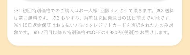 ※1 初回特別価格でのご購入はおひとり様1回限りとさせていただきます。※2 解約は次回発送の10日前までです。※3 お支払い方法でクレジットカードを選択された方のみ対象です。※4 2回目以降も9%オフの4,980円（税別）でお届けします。