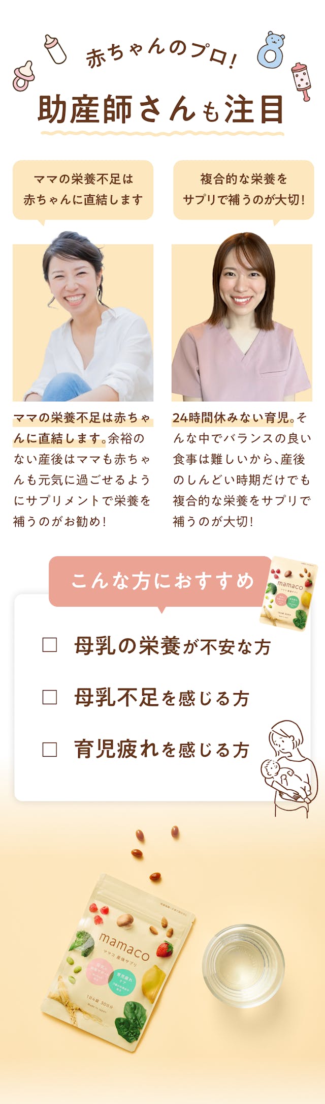 mamacoは赤ちゃんのプロフェッショナルでもある助産師さんも注目しています！「ママの栄養不足は赤ちゃんに直結します」ママの栄養不足は赤ちゃんに直結します。余裕のない産後はママも赤ちゃんも元気に過ごせるようにサプリメントで栄養を補うのがおすすめ！（助産師：加藤安里彩）「複合的な栄養をサプリで補うのが大切！」24時間休みない育児。そんな中でバランスの良い食事は難しいから、産後のしんどい時期だけでも複合的な栄養をサプリで補うのが大切！（助産師：サキココ）このように注目を集めているmamacoは次のような方に特におすすめです！①母乳の栄養が不安な方②母乳不足を感じる方③育児疲れを感じる方。上記に少しでも当てはまるな、と感じた人はぜひ購入をご検討ください！
