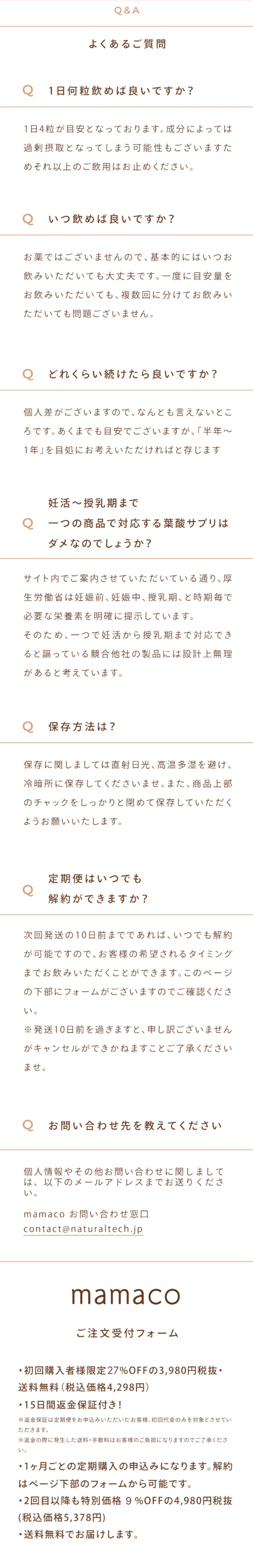 mamacoに関するよくある質問をまとめました。質問1：1日何粒飲めばいいですか？ 答え：1日4粒が目安となっております。成分によっては過剰摂取となってしまう可能性もございますため、それ以上のご飲用はおやめください。 質問2：いつ飲めばいいですか？ 答え：お薬ではございませんので、基本的にはいつお飲みいただいても大丈夫です。一度に目安量をお飲みいただいても、複数回に分けてお飲みいただいても問題ございません。 質問3：どれくらい続けたらいいですか？ 答え：個人差がございますので、なんとも言えないところです。あくまでも目安でございますが、「半年～1年間」を目安にお考えいただければと存じます。 質問4：妊活～授乳期まで1つの商品で対応する葉酸サプリはダメなのでしょうか？ 答え：サイト内でご案内させていただいている通り、厚生労働省は妊活前、妊娠中、授乳期、と時期ごとで必要な栄養素を明確に提示しています。そのため、1つで妊活から授乳期まで対応できると謳っている競合他社の製品には設計上無理があると考えています。 質問5：保存方法は？ 答え：保存に関してましては直射日光、高温多湿を避け、冷蔵庫に保存してくださいませ。また、商品上部のチャックをしっかりと閉めて保存していただくようお願いいたします。 質問6：定期便はいつでも解約ができますか？ 答え：次回発送の10日前までであれば、いつでも解約が可能ですので、お客様の希望されるタイミングまでお飲みいただくことができます。このページ下部にフォームがございますので、ご確認ください。※発送10日前を過ぎますと、申し訳ございませんがキャンセルができかねますことご了承くださいませ。 質問7：お問い合わせ先を教えてください 答え：個人情報やその他のお問い合わせに関しましては、以下のメールアドレスまでお送りください。（contact@naturaltech.jp） ご注文受付ホーム・mamacoの購入は定期便での購入が最もおすすめ！定期便お届けコースでは、毎回500円以上お得。初回限定で27%オフでの購入が可能で、通常価格5,500（税込）が4,298円（税込）で購入可能です。※1 更に3つの嬉しいサービスがついてきます。まずは送料無料。次に、いつでも解約がOKです。※2 そして15日間返金保証付きです。※3 加えて、2回目以降の購入でも、500円以上の割引がずっと続きます！