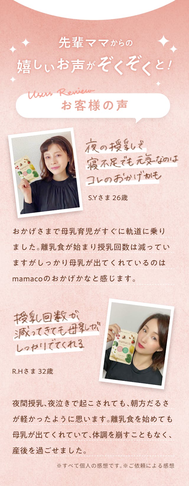mamacoについて、先輩ママからの嬉しいお声がぞくぞくと！「夜の授乳で寝不足でも元気なのはmamacoのおかげでした」おかげさまで母乳育児がすぐに軌道に乗りました。離乳食が始まり授乳回数は減っていますが、しっかり母乳が出ているのはmamacoのおかげかなと思います。（S.Yさま 26歳）「授乳回数が減ってきても母乳がしっかり出てくれる」夜間授乳、夜泣きで起こされても、朝方のだるさが軽かったように思います。離乳食を始めても母乳が出てくれていて、体調を崩す事もなく産後を過ごせました（R.Hさま 32歳）※すべて個人の感想です。