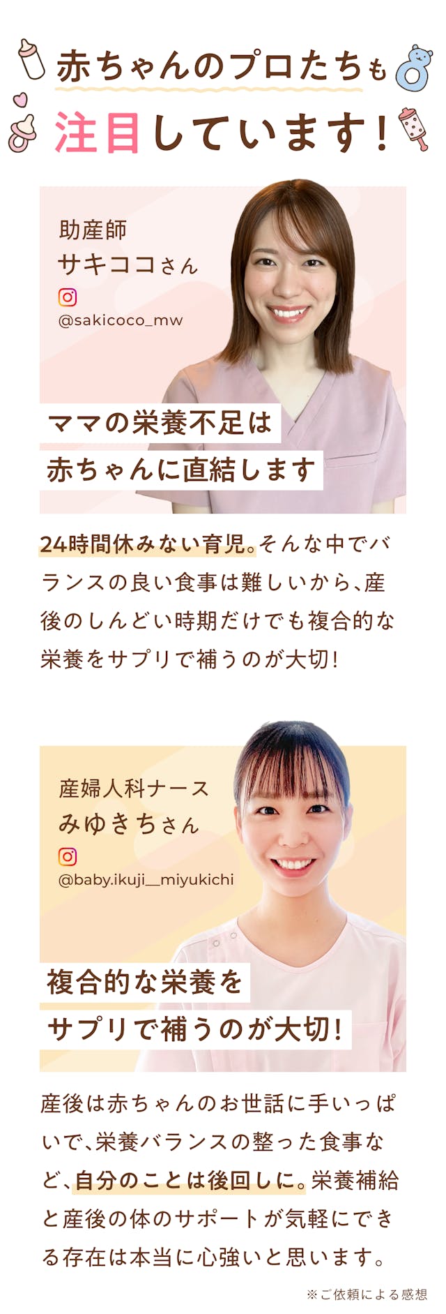 mamacoは赤ちゃんのプロフェッショナルでもある助産師さんも注目しています！「ママの栄養不足は赤ちゃんに直結します」ママの栄養不足は赤ちゃんに直結します。余裕のない産後はママも赤ちゃんも元気に過ごせるようにサプリメントで栄養を補うのがおすすめ！（助産師：加藤安里彩）「複合的な栄養をサプリで補うのが大切！」24時間休みない育児。そんな中でバランスの良い食事は難しいから、産後のしんどい時期だけでも複合的な栄養をサプリで補うのが大切！（助産師：サキココ）